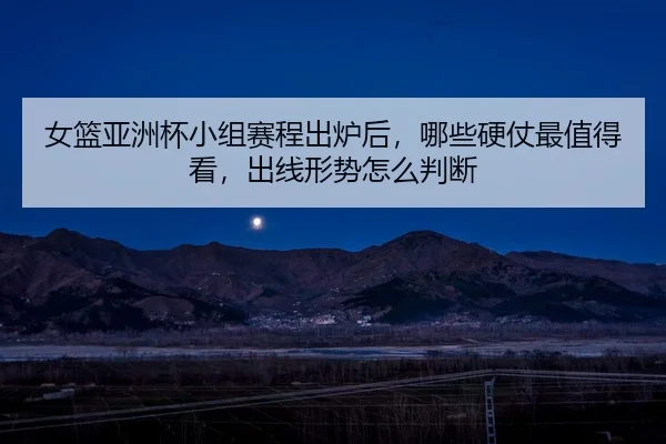 女篮亚洲杯小组赛程出炉后，哪些硬仗最值得看，出线形势怎么判断（bet365）